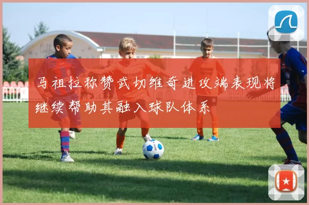 马祖拉称赞武切维奇进攻端表现将继续帮助其融入球队体系