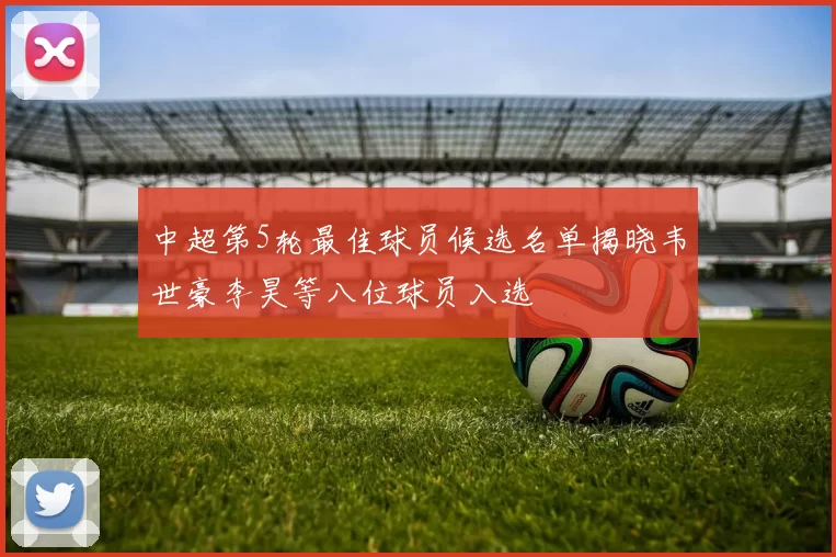 中超第5轮最佳球员候选名单揭晓韦世豪李昊等八位球员入选