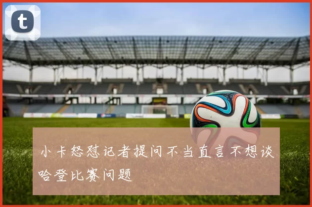 小卡怒怼记者提问不当直言不想谈哈登比赛问题