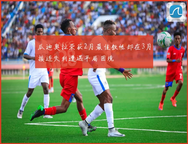 瓜迪奥拉荣获2月最佳教练却在3月接连失利遭遇平局困境