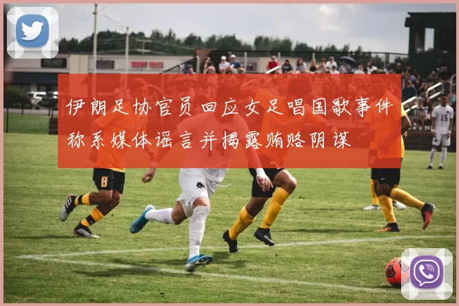 伊朗足协官员回应女足唱国歌事件称系媒体谣言并揭露贿赂阴谋