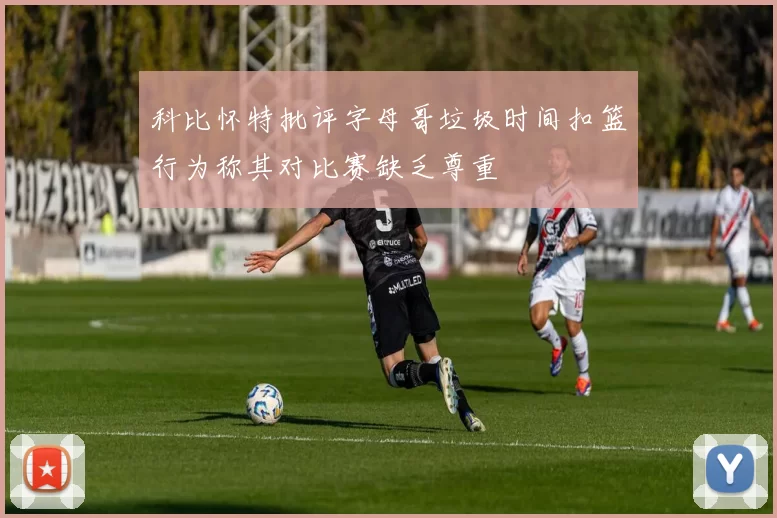 科比怀特批评字母哥垃圾时间扣篮行为称其对比赛缺乏尊重
