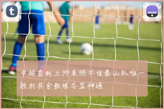 中超首轮土帅表现不佳泰山队唯一胜利其余教练各显神通