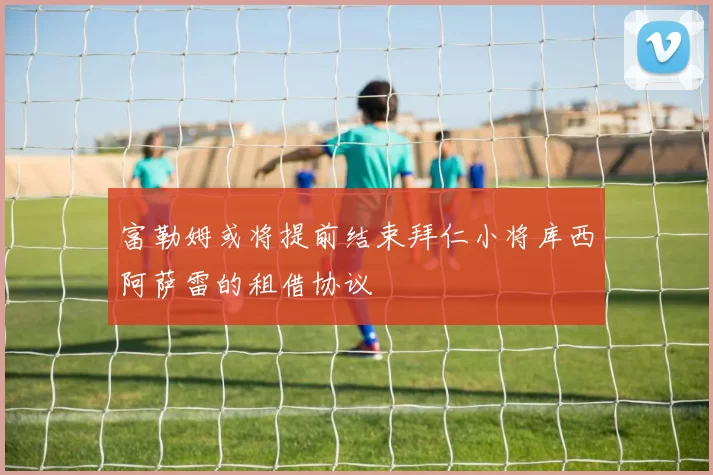 富勒姆或将提前结束拜仁小将库西阿萨雷的租借协议