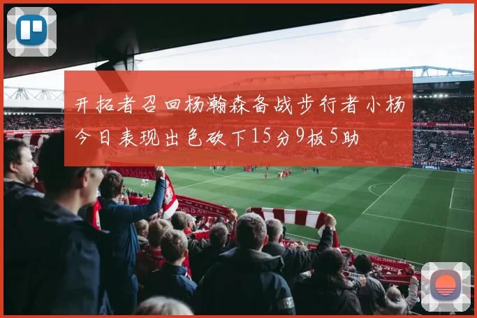 开拓者召回杨瀚森备战步行者小杨今日表现出色砍下15分9板5助