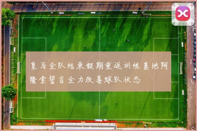 皇马全队结束假期重返训练基地阿隆索誓言全力改善球队状态
