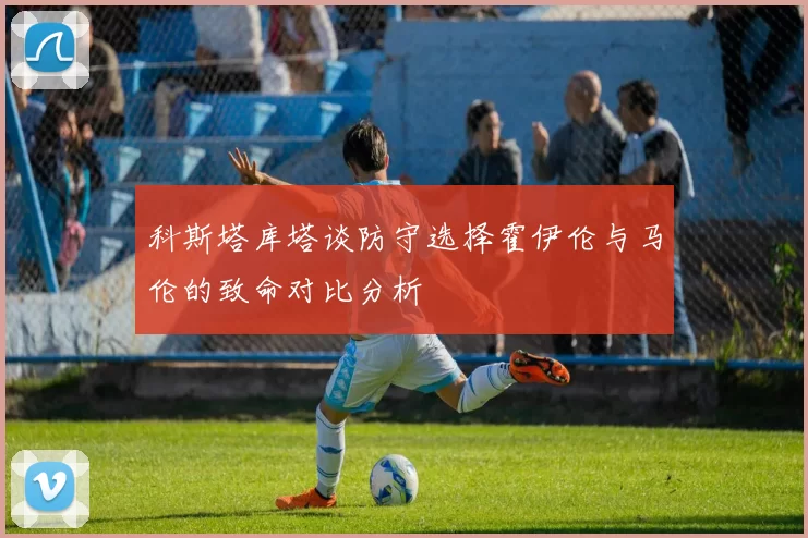 科斯塔库塔谈防守选择霍伊伦与马伦的致命对比分析