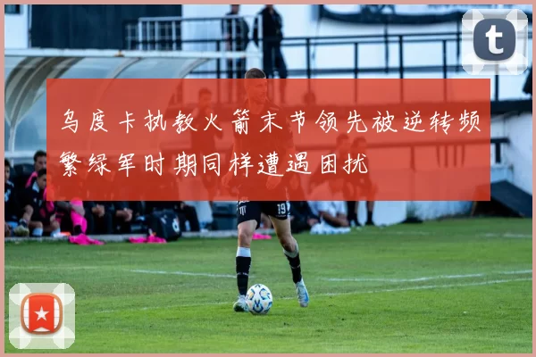 乌度卡执教火箭末节领先被逆转频繁绿军时期同样遭遇困扰