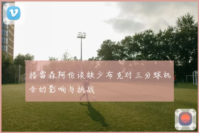 格雷森阿伦谈缺少布克对三分球机会的影响与挑战