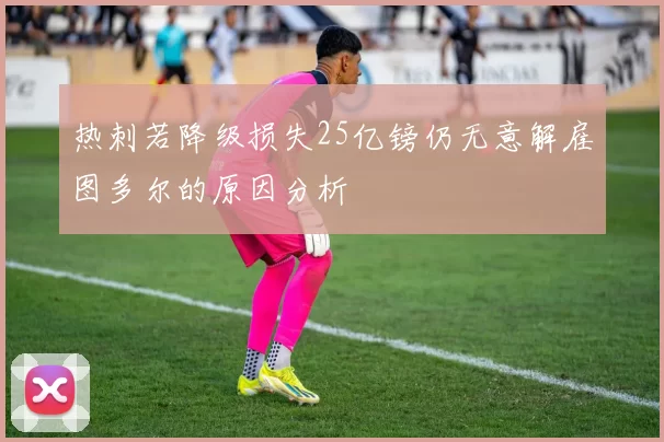 热刺若降级损失25亿镑仍无意解雇图多尔的原因分析
