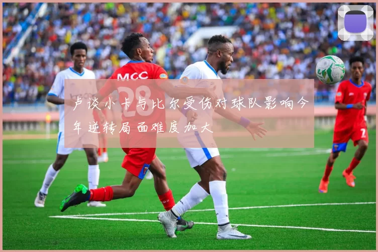 卢谈小卡与比尔受伤对球队影响今年逆转局面难度加大